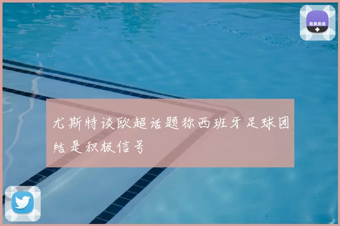 尤斯特谈欧超话题称西班牙足球团结是积极信号