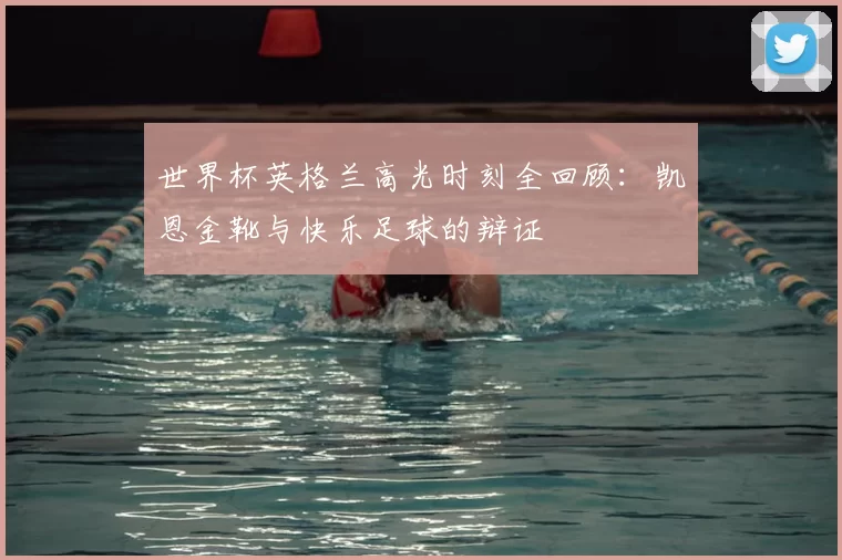 世界杯英格兰高光时刻全回顾：凯恩金靴与快乐足球的辩证