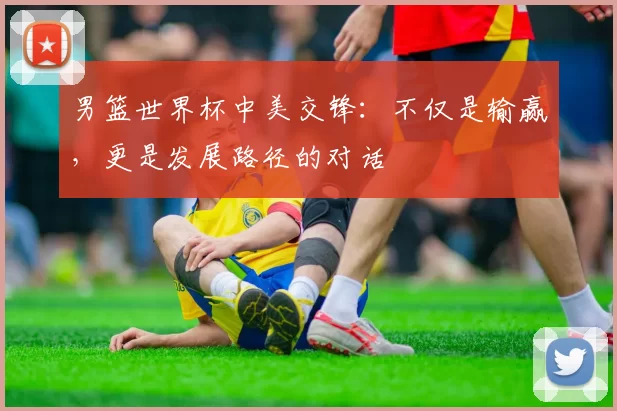 男篮世界杯中美交锋:不仅是输赢,更是发展路径的对话