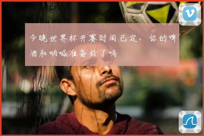 今晚世界杯开赛时间已定，你的啤酒和呐喊准备好了吗