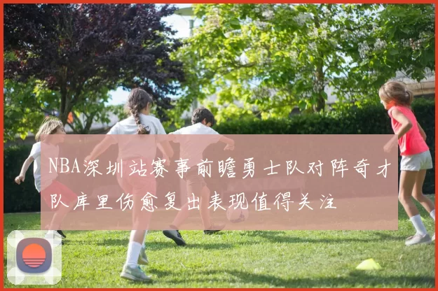 NBA深圳站赛事前瞻勇士队对阵奇才队库里伤愈复出表现值得关注