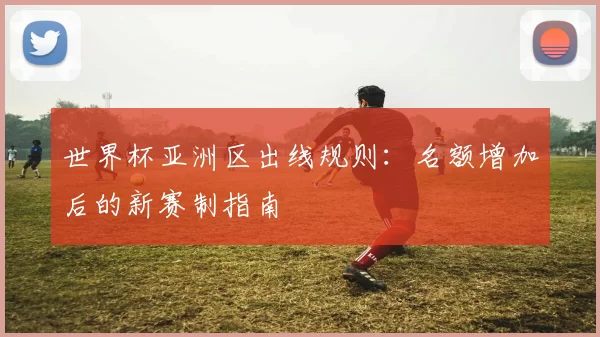世界杯亚洲区出线规则：名额增加后的新赛制指南