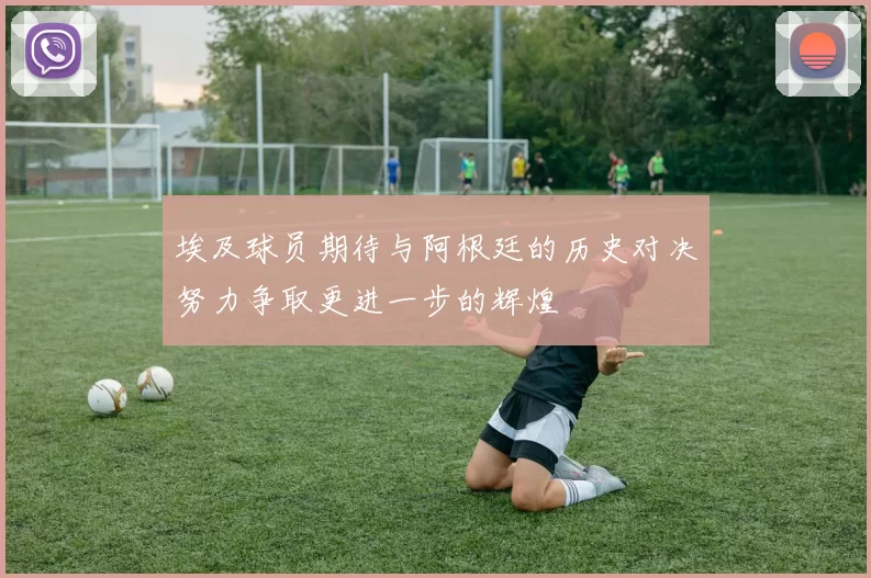 埃及球员期待与阿根廷的历史对决努力争取更进一步的辉煌