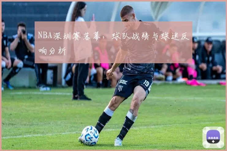 NBA深圳赛落幕,球队战绩与球迷反响分析