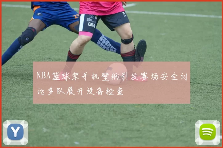 NBA篮球架手机壁纸引发赛场安全讨论多队展开设备检查