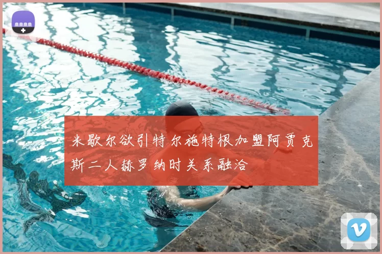 米歇尔欲引特尔施特根加盟阿贾克斯二人赫罗纳时关系融洽