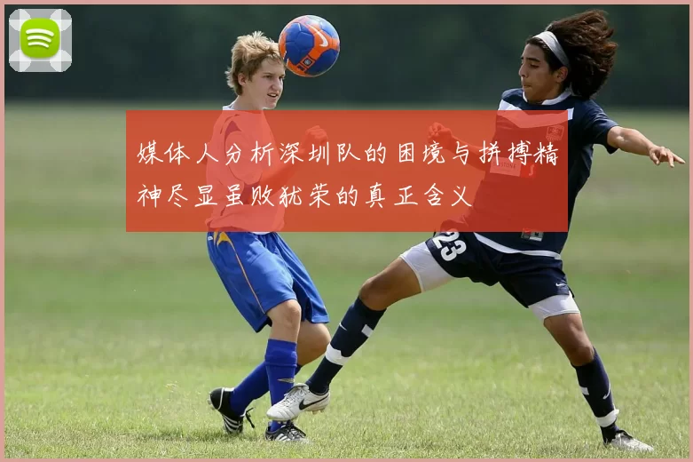 媒体人分析深圳队的困境与拼搏精神尽显虽败犹荣的真正含义