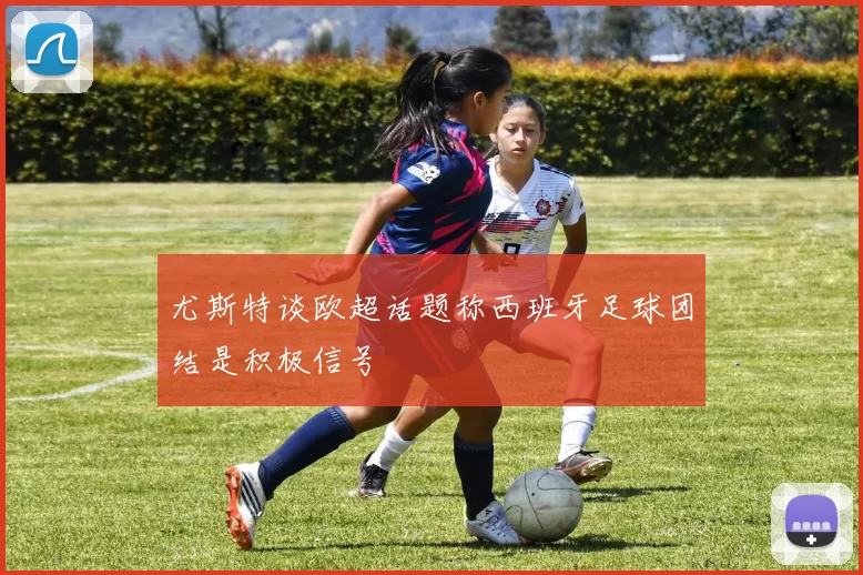 尤斯特谈欧超话题称西班牙足球团结是积极信号
