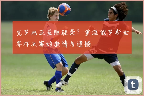 克罗地亚虽败犹荣？重温俄罗斯世界杯决赛的激情与遗憾