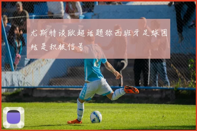 尤斯特谈欧超话题称西班牙足球团结是积极信号