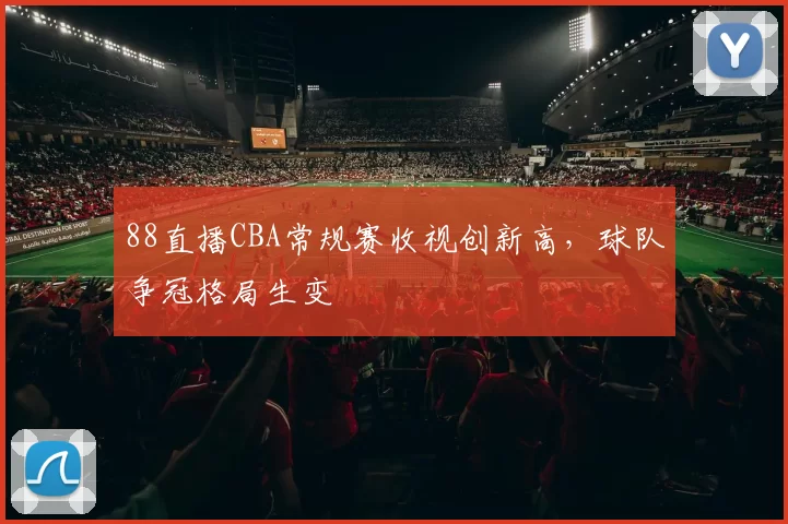 88直播CBA常规赛收视创新高,球队争冠格局生变