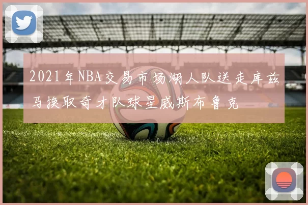 2021年NBA交易市场湖人队送走库兹马换取奇才队球星威斯布鲁克