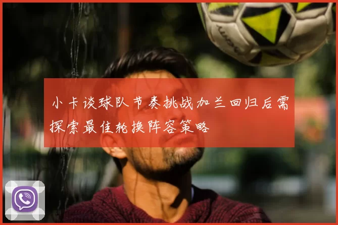 小卡谈球队节奏挑战加兰回归后需探索最佳轮换阵容策略