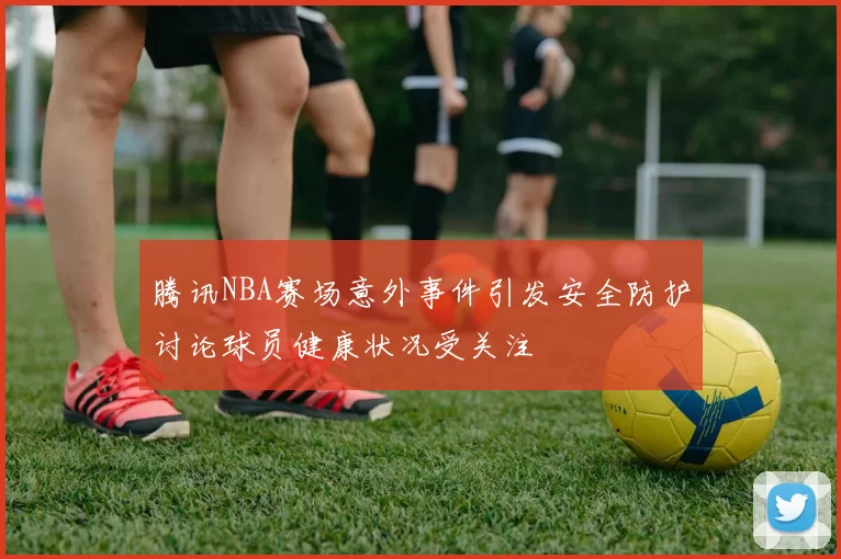 腾讯NBA赛场意外事件引发安全防护讨论球员健康状况受关注