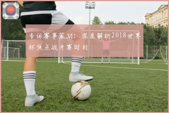 专访赛事策划:深度解析2018世界杯焦点战开赛时刻
