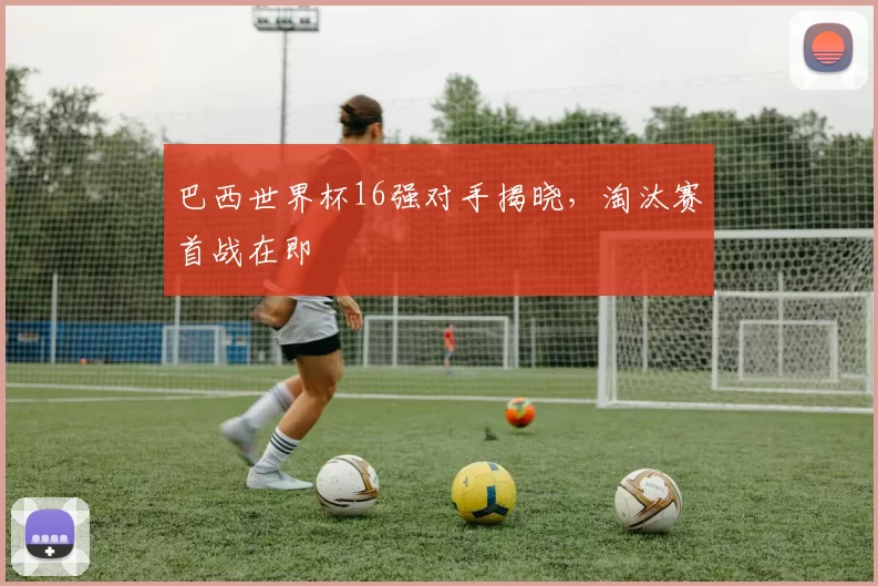 巴西世界杯16强对手揭晓，淘汰赛首战在即