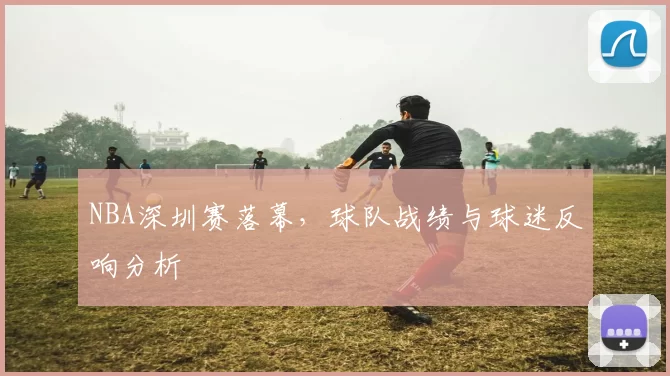 NBA深圳赛落幕，球队战绩与球迷反响分析