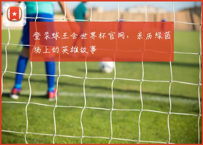 登录球王会世界杯官网，亲历绿茵场上的英雄故事
