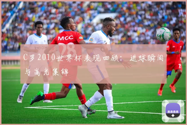 C罗2010世界杯表现回顾：进球瞬间与高光集锦