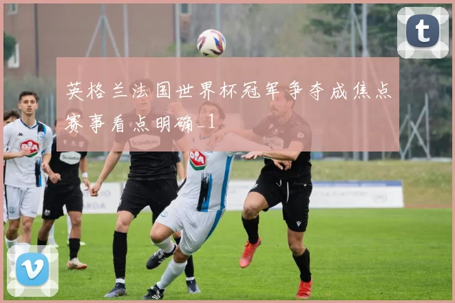 英格兰法国世界杯冠军争夺成焦点赛事看点明确_1