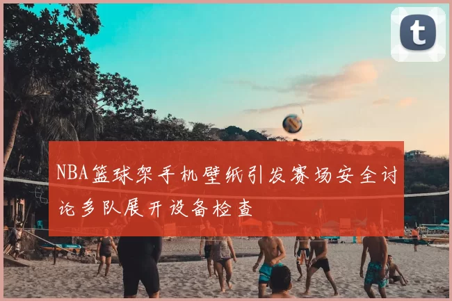 NBA篮球架手机壁纸引发赛场安全讨论多队展开设备检查