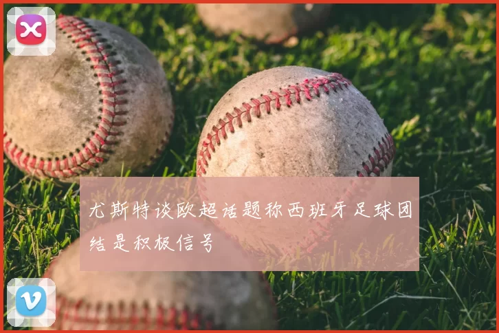 尤斯特谈欧超话题称西班牙足球团结是积极信号