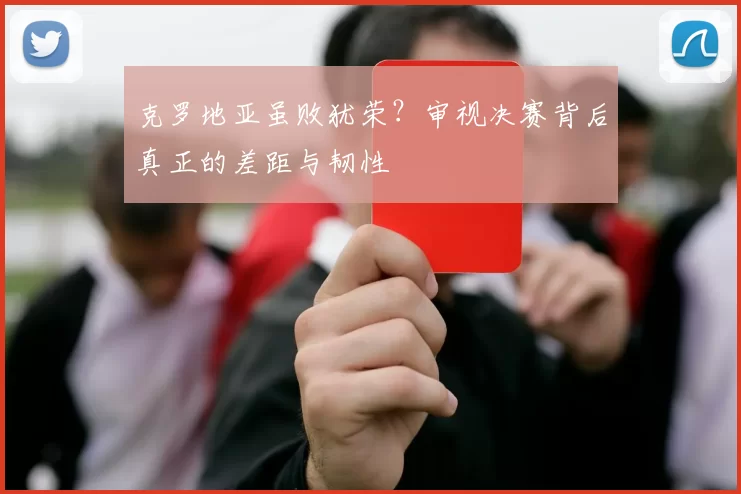 克罗地亚虽败犹荣?审视决赛背后真正的差距与韧性