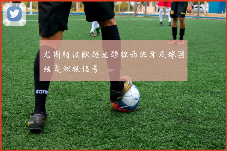 尤斯特谈欧超话题称西班牙足球团结是积极信号