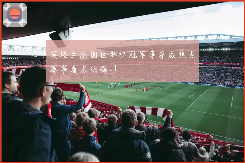 英格兰法国世界杯冠军争夺成焦点赛事看点明确_1