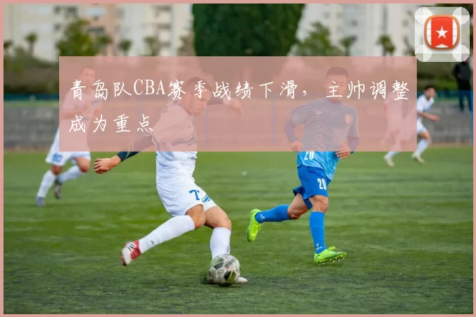 青岛队CBA赛季战绩下滑，主帅调整成为重点