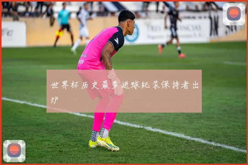 世界杯历史最多进球纪录保持者出炉