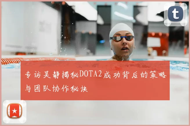 专访吴静揭秘DOTA2成功背后的策略与团队协作秘诀