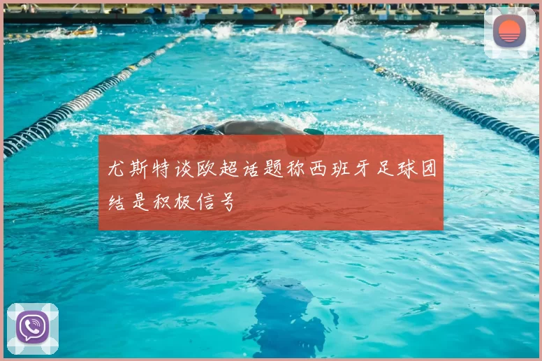 尤斯特谈欧超话题称西班牙足球团结是积极信号