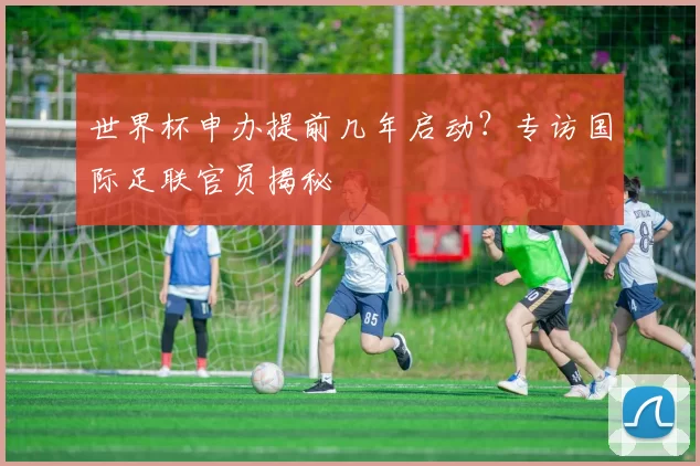 世界杯申办提前几年启动?专访国际足联官员揭秘