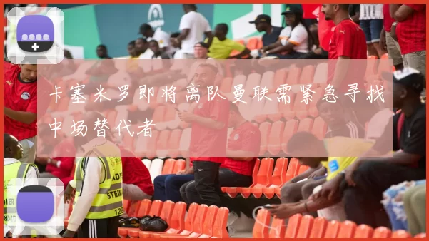 卡塞米罗即将离队曼联需紧急寻找中场替代者