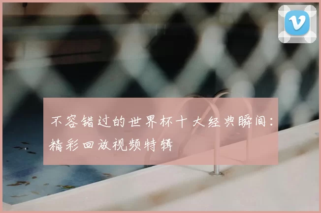 不容错过的世界杯十大经典瞬间:精彩回放视频特辑