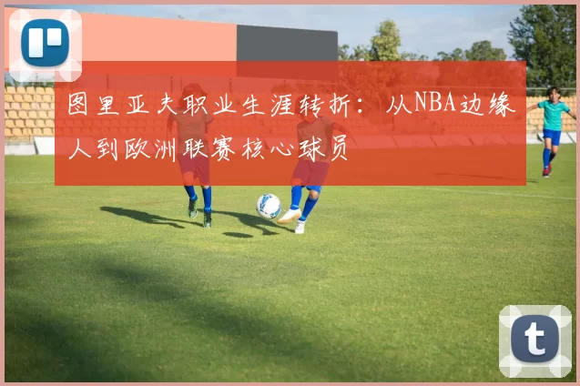 图里亚夫职业生涯转折：从NBA边缘人到欧洲联赛核心球员