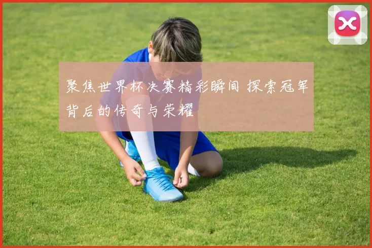聚焦世界杯决赛精彩瞬间 探索冠军背后的传奇与荣耀