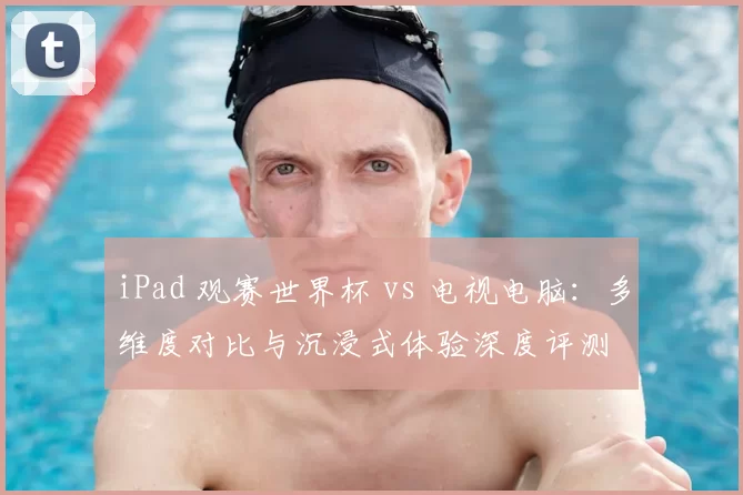 iPad 观赛世界杯 vs 电视电脑:多维度对比与沉浸式体验深度评测