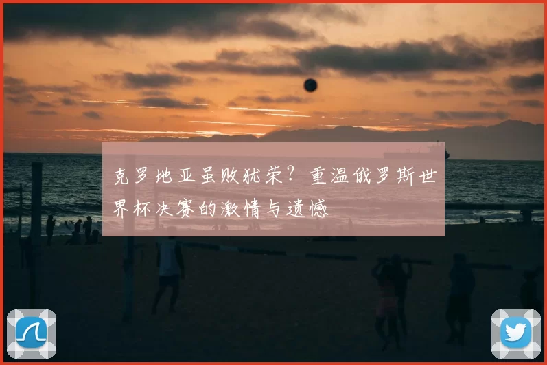 克罗地亚虽败犹荣？重温俄罗斯世界杯决赛的激情与遗憾