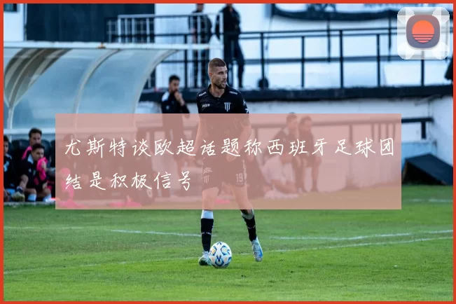 尤斯特谈欧超话题称西班牙足球团结是积极信号