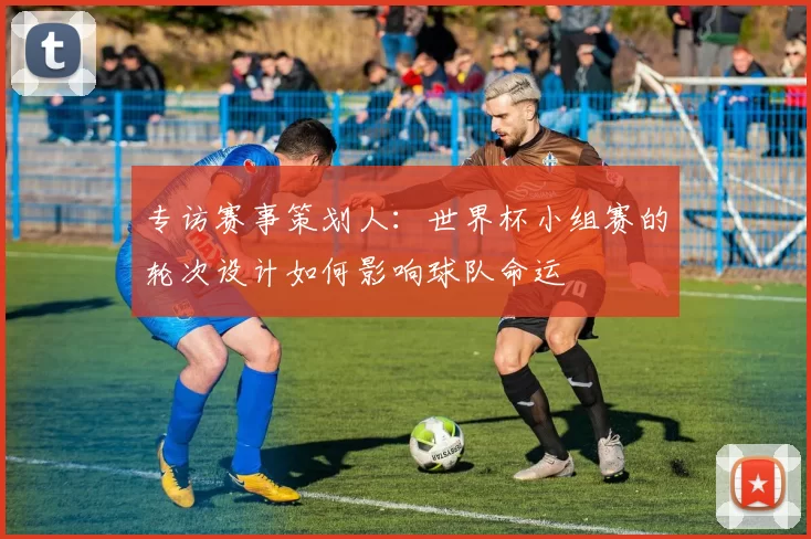 专访赛事策划人:世界杯小组赛的轮次设计如何影响球队命运