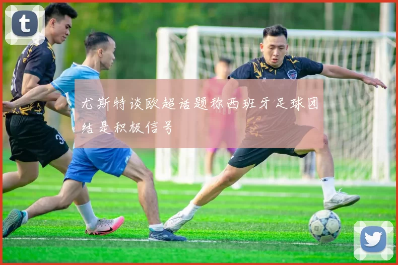 尤斯特谈欧超话题称西班牙足球团结是积极信号