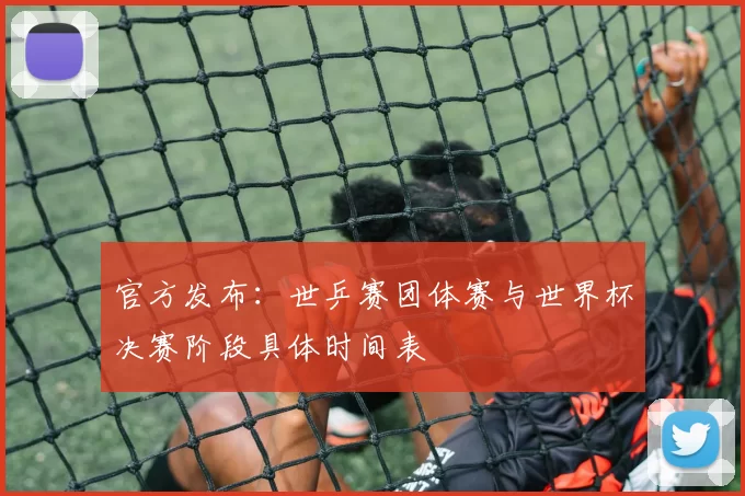 官方发布：世乒赛团体赛与世界杯决赛阶段具体时间表