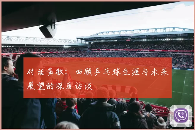 对话黄敏：回顾乒乓球生涯与未来展望的深度访谈
