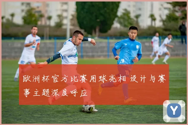 欧洲杯官方比赛用球亮相 设计与赛事主题深度呼应