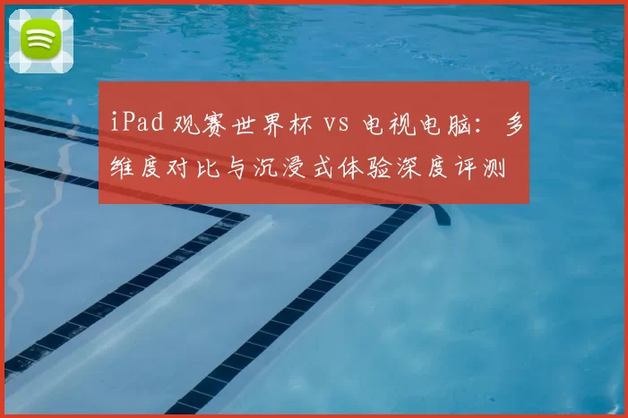 iPad 观赛世界杯 vs 电视电脑:多维度对比与沉浸式体验深度评测