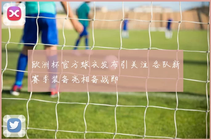 欧洲杯官方球衣发布引关注 各队新赛季装备亮相备战即