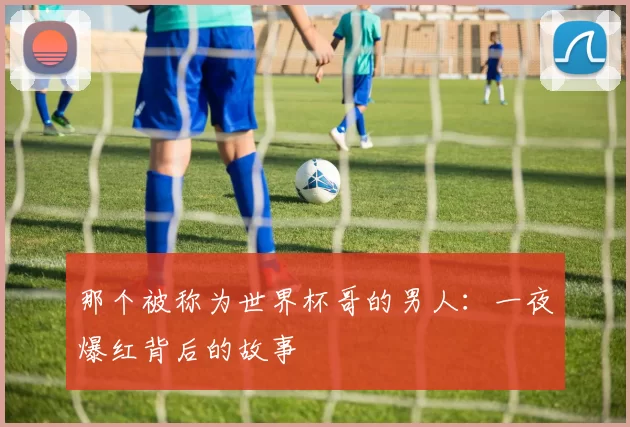 那个被称为世界杯哥的男人：一夜爆红背后的故事
