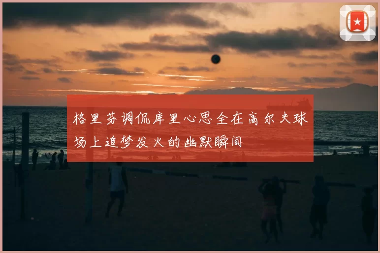 格里芬调侃库里心思全在高尔夫球场上追梦发火的幽默瞬间